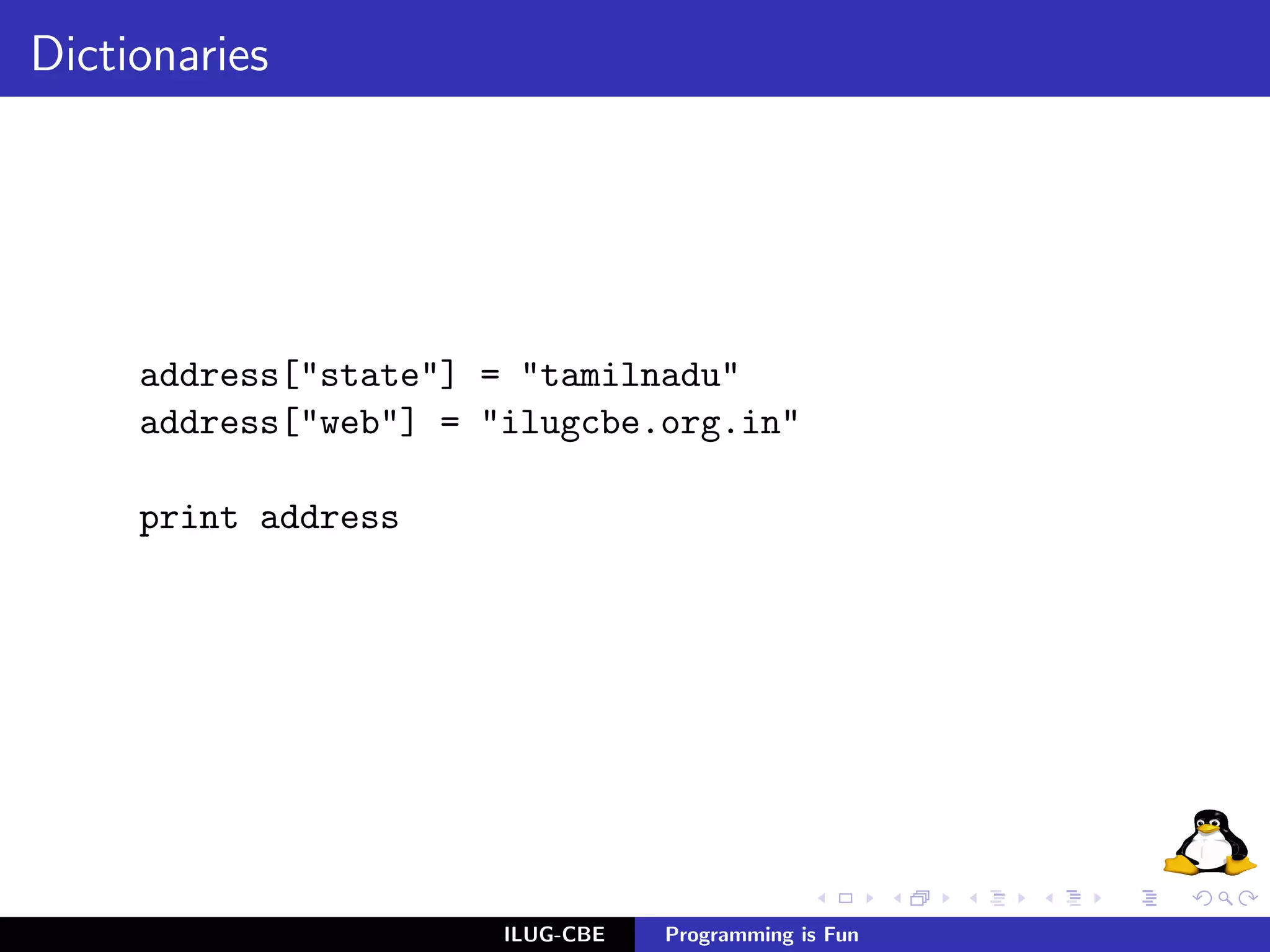 Dictionaries




     address["state"] = "tamilnadu"
     address["web"] = "ilugcbe.org.in"

     print address




                       ILUG-CBE   Programming is Fun
 