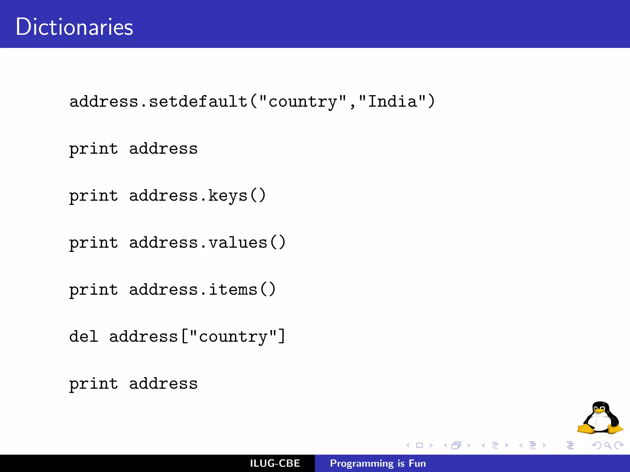 Dictionaries

     address.setdefault("country","India")

     print address

     print address.keys()

     print address.values()

     print address.items()

     del address["country"]

     print address



                       ILUG-CBE   Programming is Fun
 