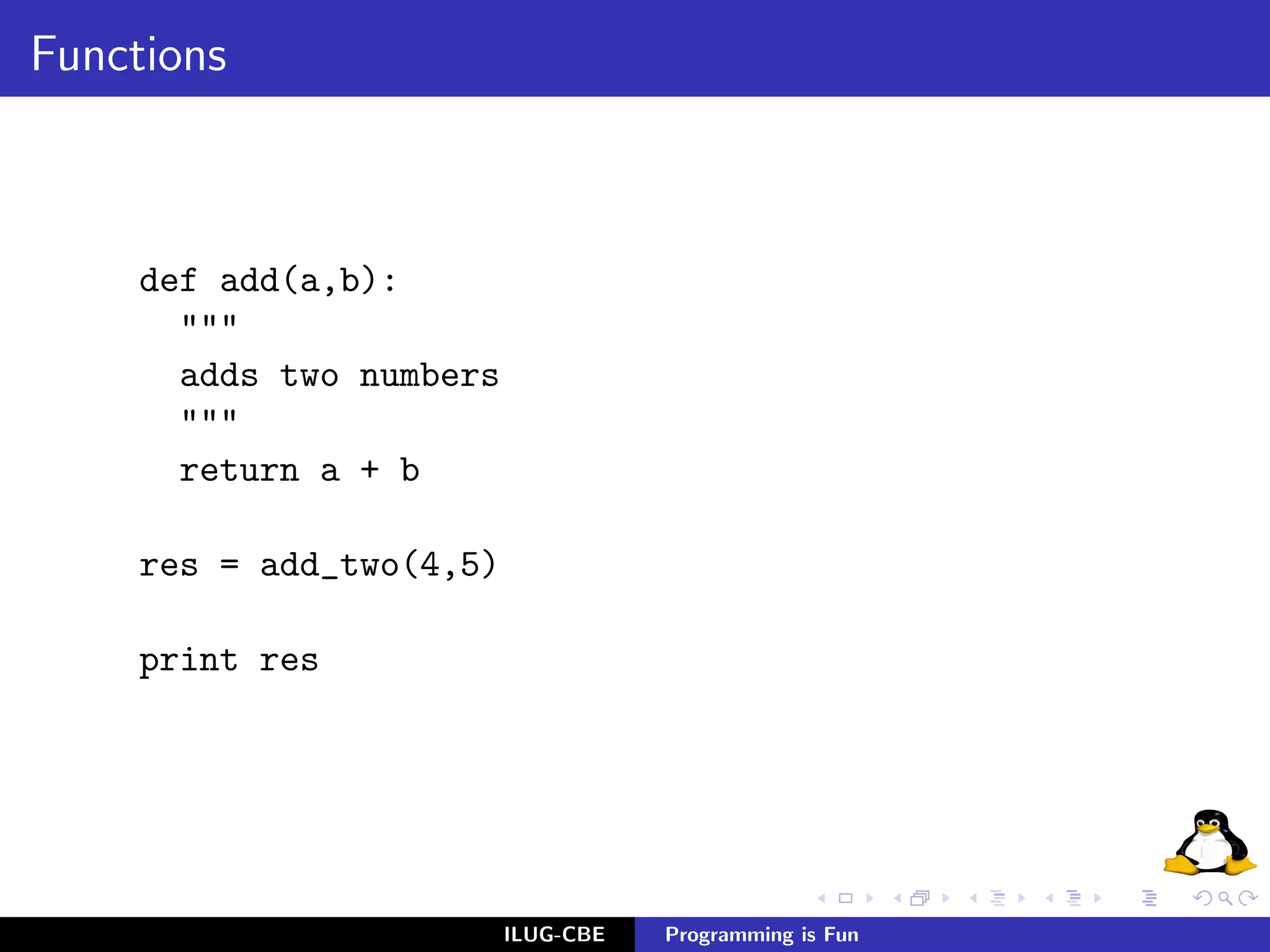 Functions



     def add(a,b):
       """
       adds two numbers
       """
       return a + b

     res = add_two(4,5)

     print res




                          ILUG-CBE   Programming is Fun
 