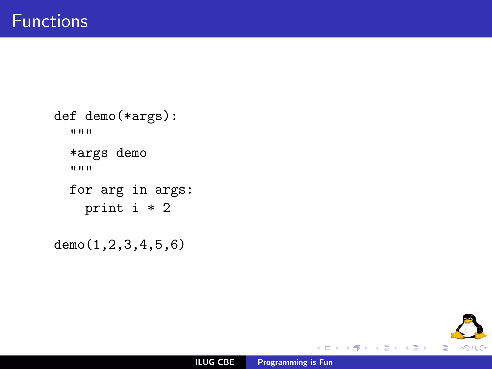 Functions



     def demo(*args):
       """
       *args demo
       """
       for arg in args:
         print i * 2

     demo(1,2,3,4,5,6)




                          ILUG-CBE   Programming is Fun
 