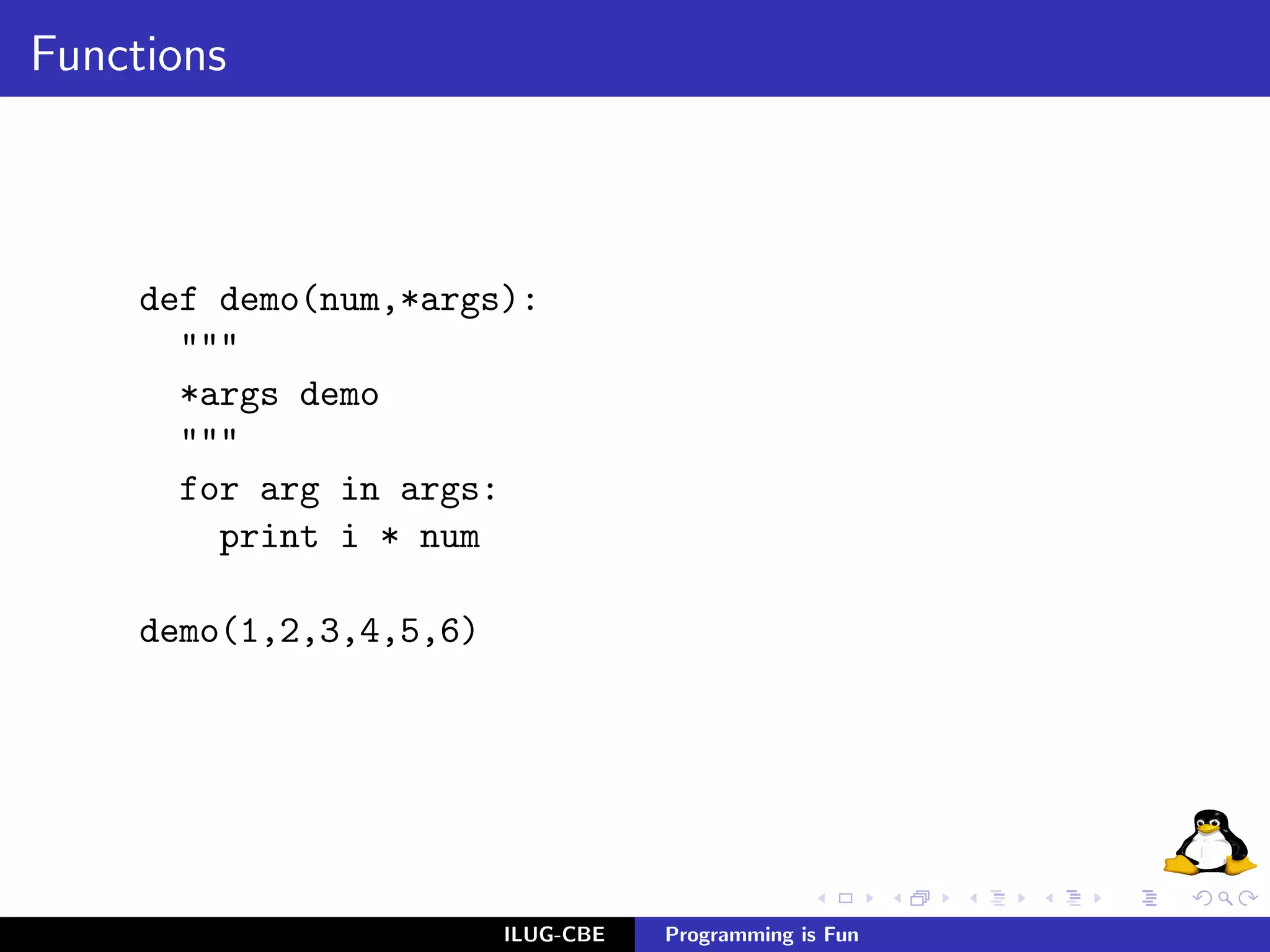 Functions



     def demo(num,*args):
       """
       *args demo
       """
       for arg in args:
         print i * num

     demo(1,2,3,4,5,6)




                         ILUG-CBE   Programming is Fun
 