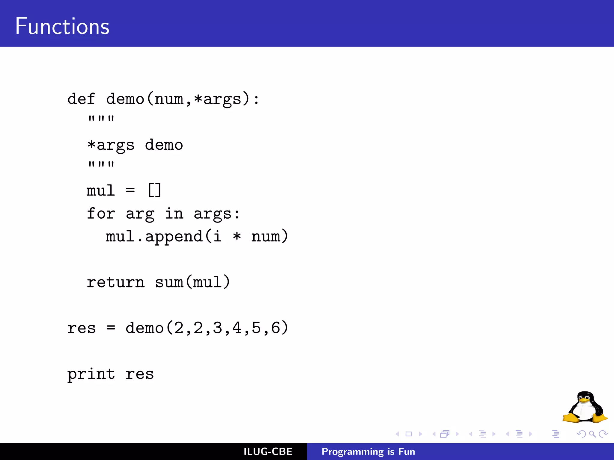 Functions

     def demo(num,*args):
       """
       *args demo
       """
       mul = []
       for arg in args:
         mul.append(i * num)

      return sum(mul)

     res = demo(2,2,3,4,5,6)

     print res



                        ILUG-CBE   Programming is Fun
 