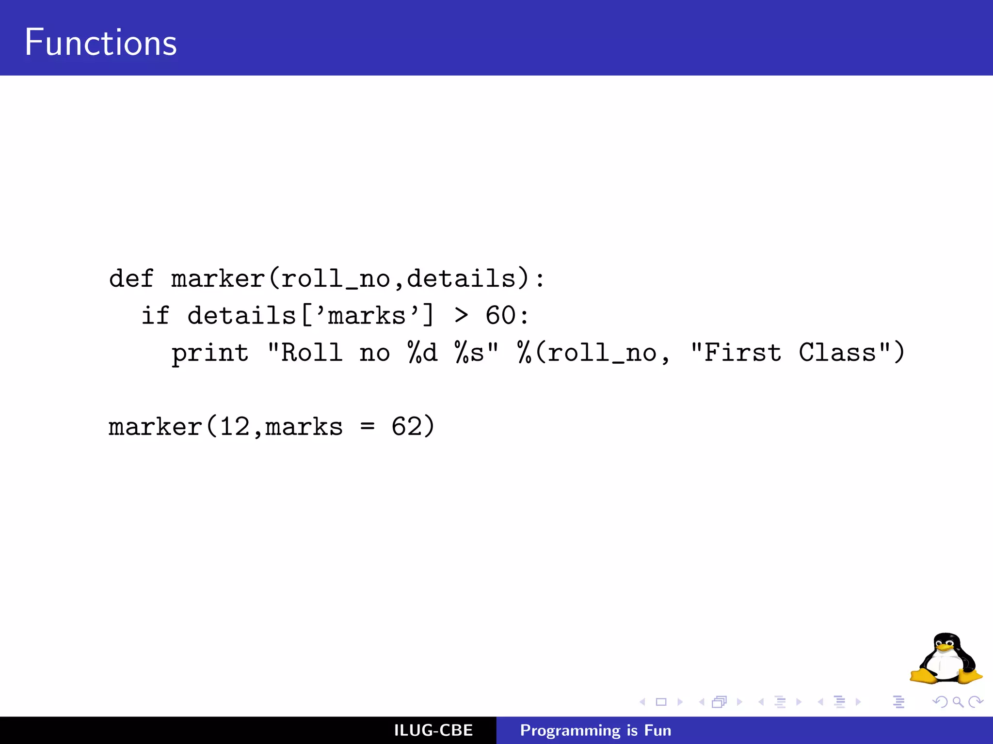 Functions




     def marker(roll_no,details):
       if details[’marks’] > 60:
         print "Roll no %d %s" %(roll_no, "First Class")

     marker(12,marks = 62)




                       ILUG-CBE   Programming is Fun
 