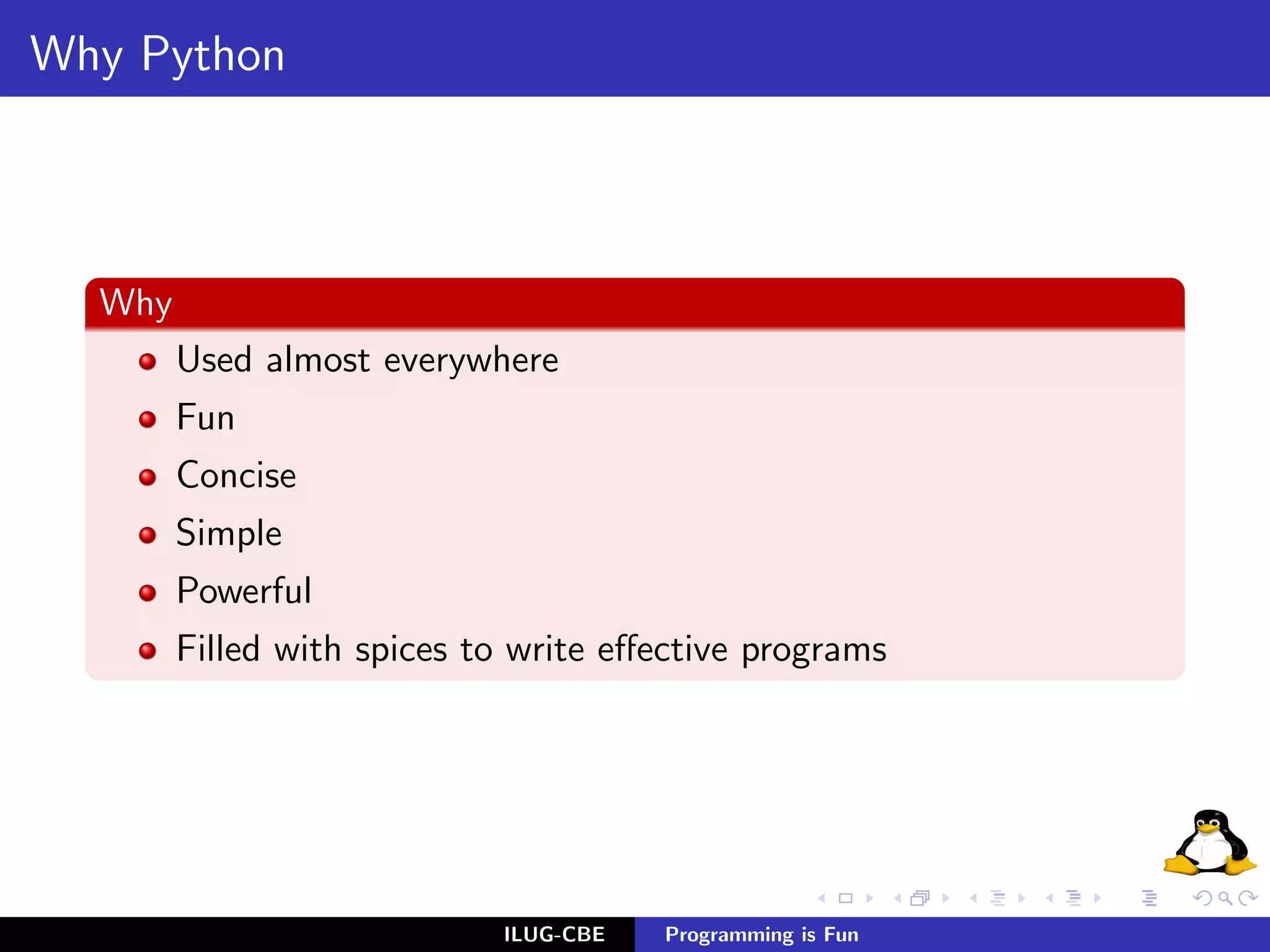 Why Python



  Why
        Used almost everywhere
        Fun
        Concise
        Simple
        Powerful
        Filled with spices to write eﬀective programs




                            ILUG-CBE   Programming is Fun
 