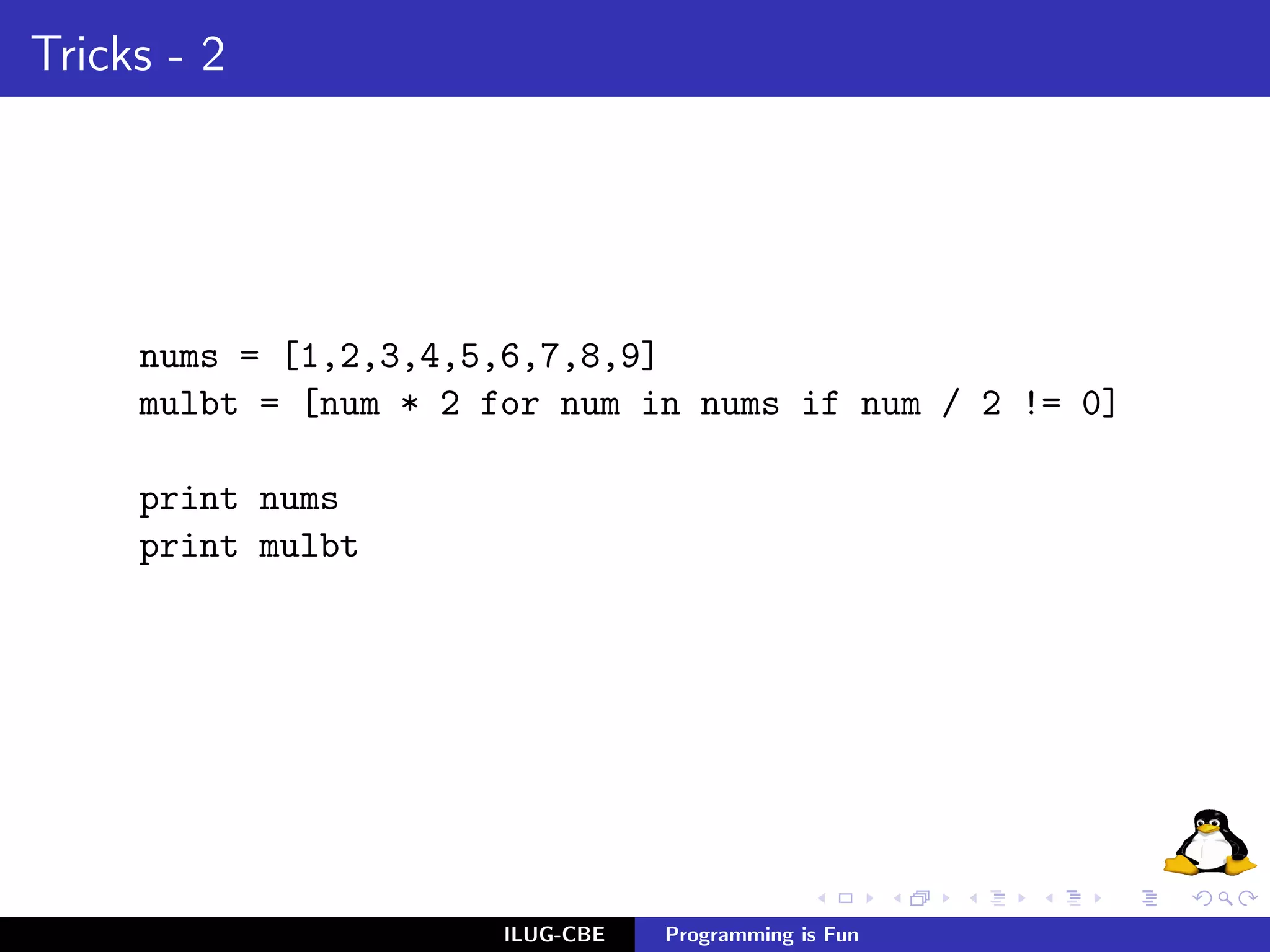 Tricks - 2




     nums = [1,2,3,4,5,6,7,8,9]
     mulbt = [num * 2 for num in nums if num / 2 != 0]

     print nums
     print mulbt




                       ILUG-CBE   Programming is Fun
 