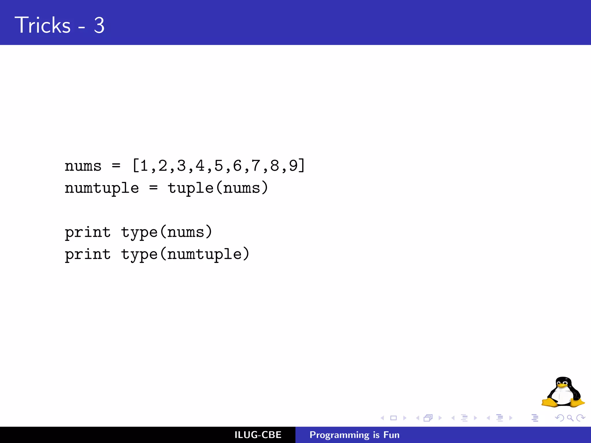 Tricks - 3




     nums = [1,2,3,4,5,6,7,8,9]
     numtuple = tuple(nums)

     print type(nums)
     print type(numtuple)




                       ILUG-CBE   Programming is Fun
 