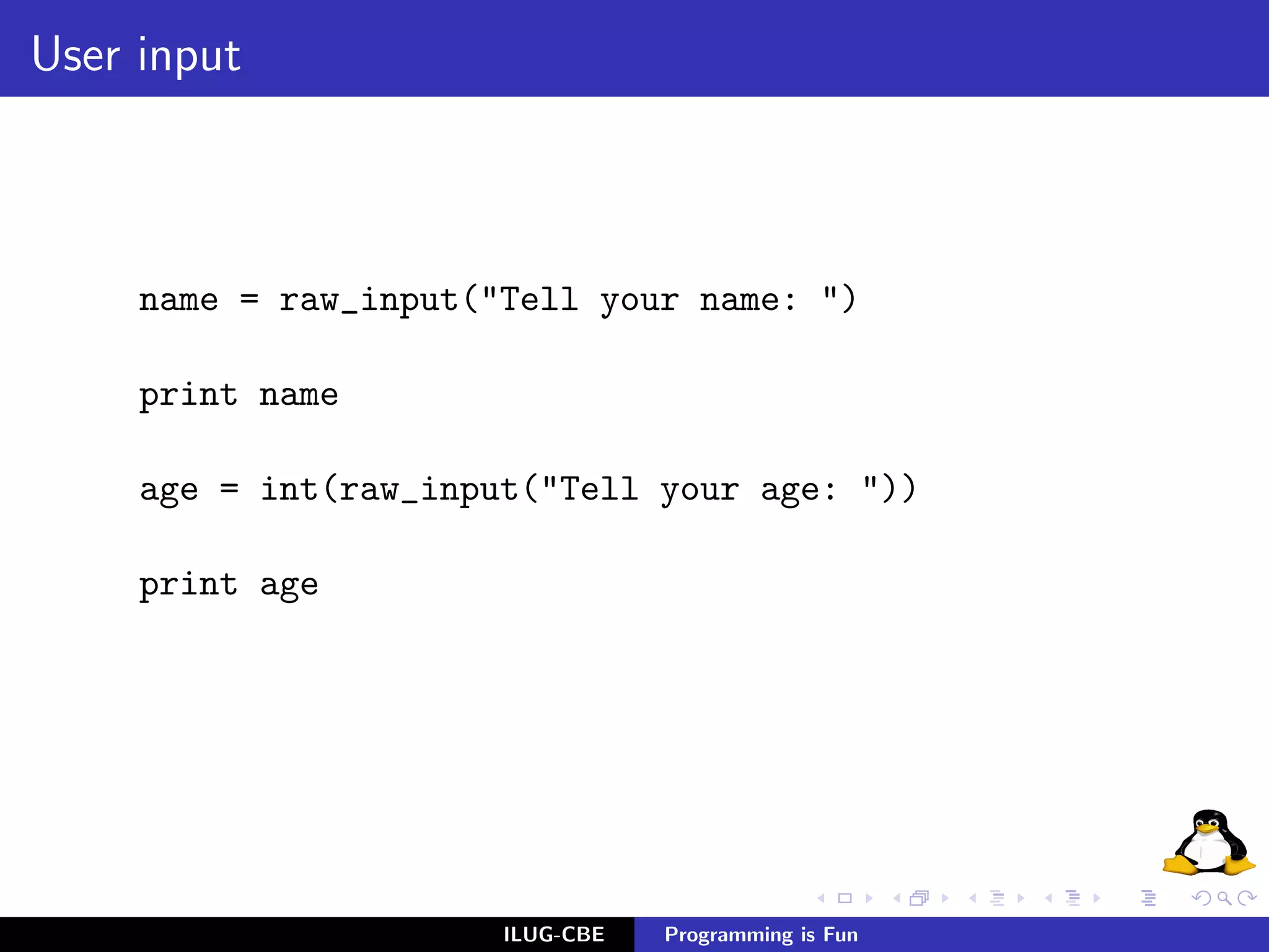 User input



     name = raw_input("Tell your name: ")

     print name

     age = int(raw_input("Tell your age: "))

     print age




                       ILUG-CBE   Programming is Fun
 