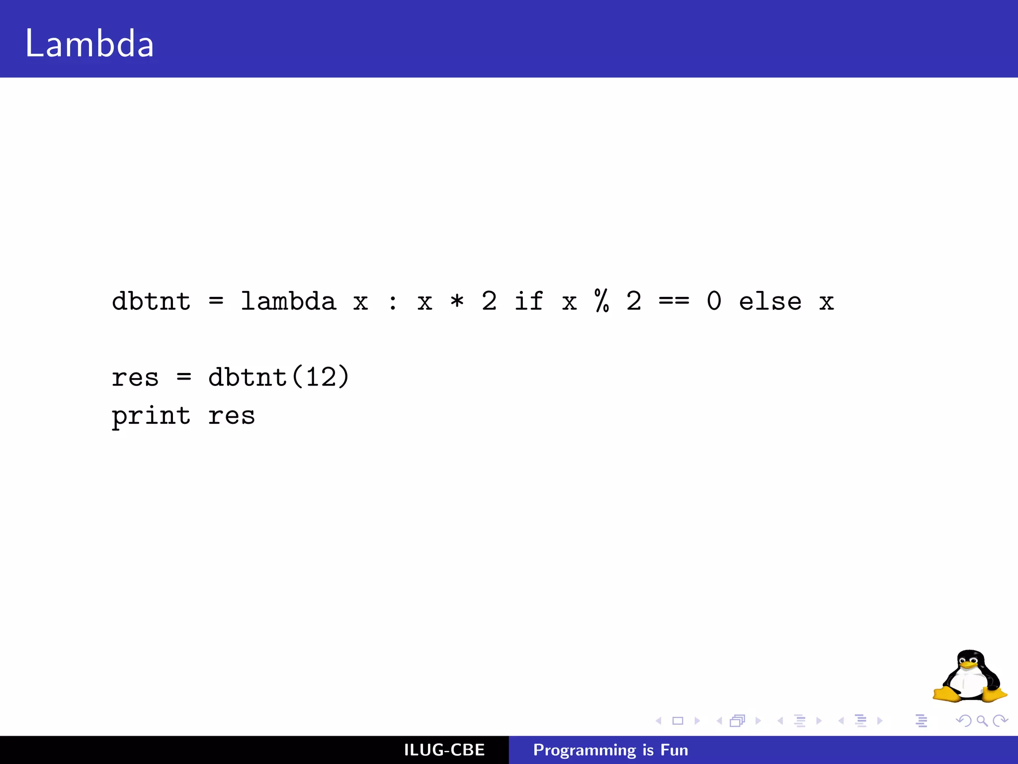 Lambda




    dbtnt = lambda x : x * 2 if x % 2 == 0 else x

    res = dbtnt(12)
    print res




                      ILUG-CBE   Programming is Fun
 