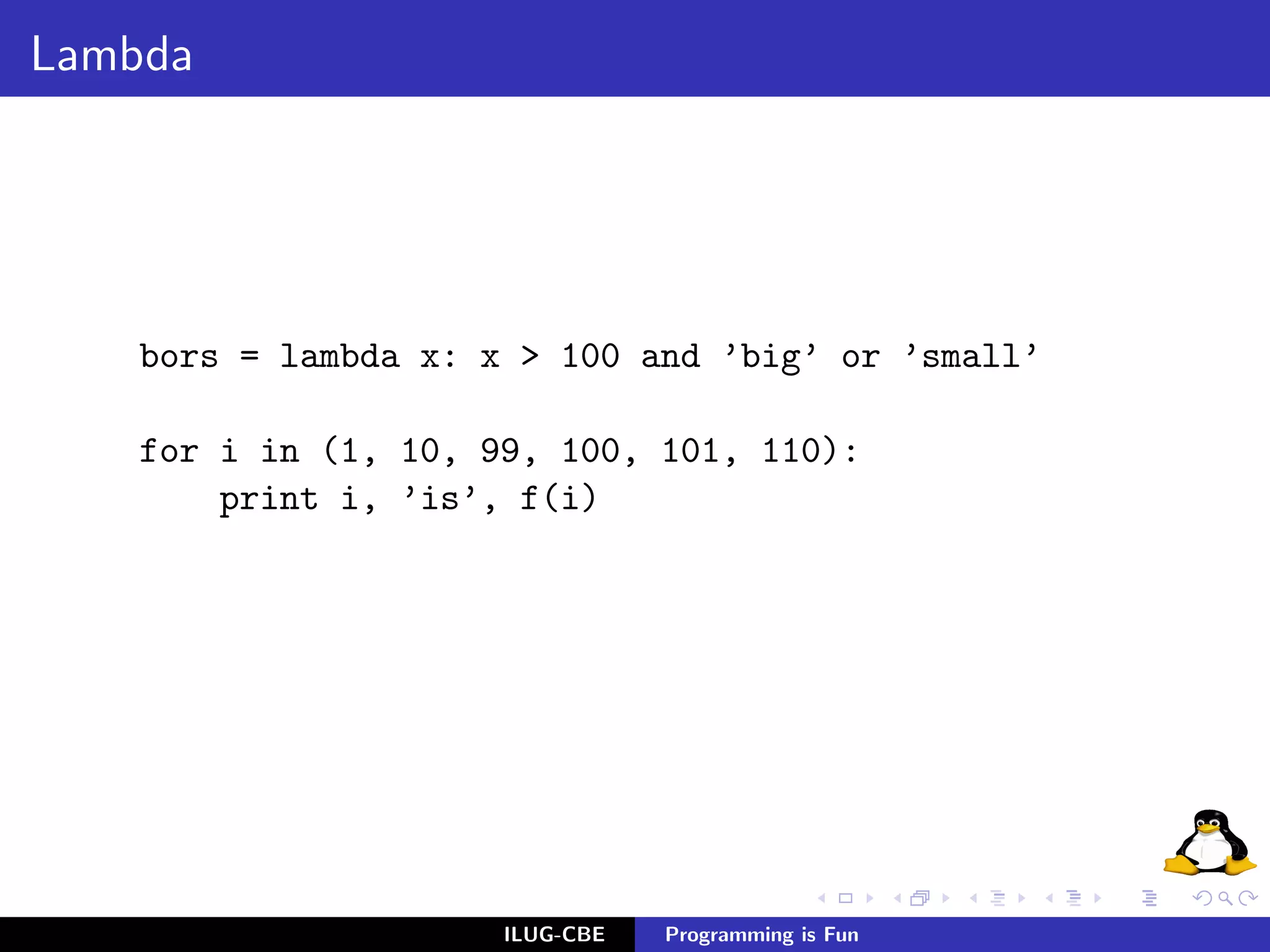Lambda




    bors = lambda x: x > 100 and ’big’ or ’small’

    for i in (1, 10, 99, 100, 101, 110):
        print i, ’is’, f(i)




                      ILUG-CBE   Programming is Fun
 