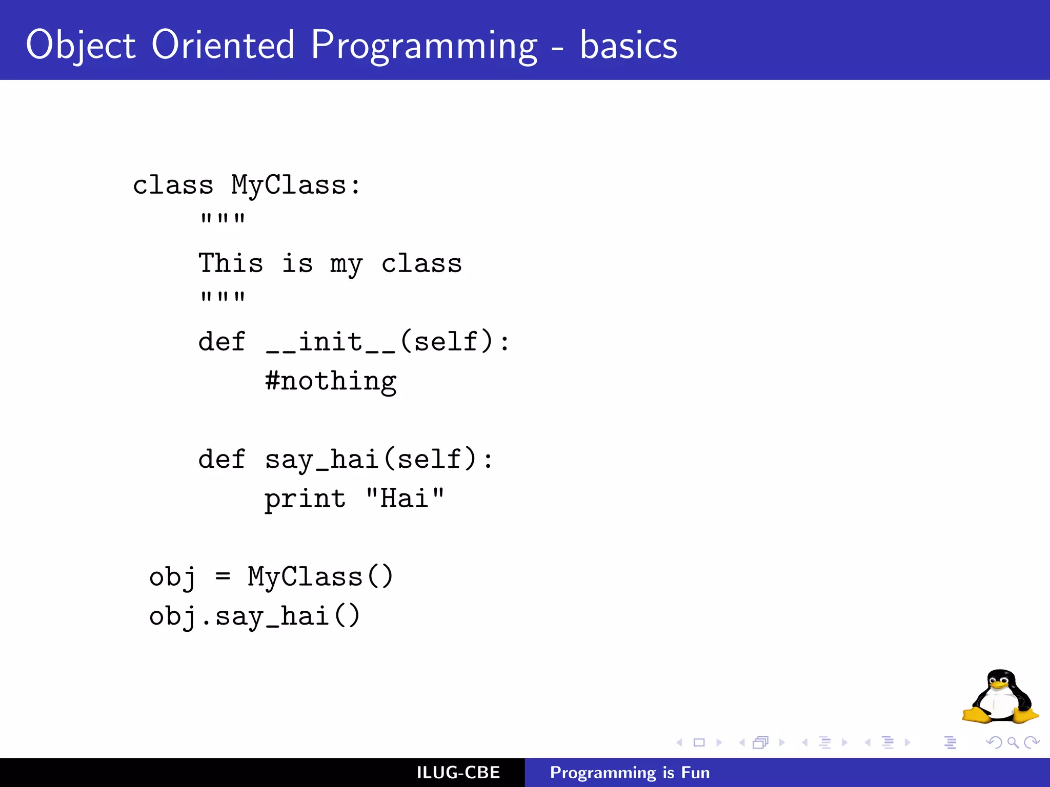 Object Oriented Programming - basics


     class MyClass:
         """
         This is my class
         """
         def __init__(self):
             #nothing

         def say_hai(self):
             print "Hai"

      obj = MyClass()
      obj.say_hai()



                        ILUG-CBE   Programming is Fun
 