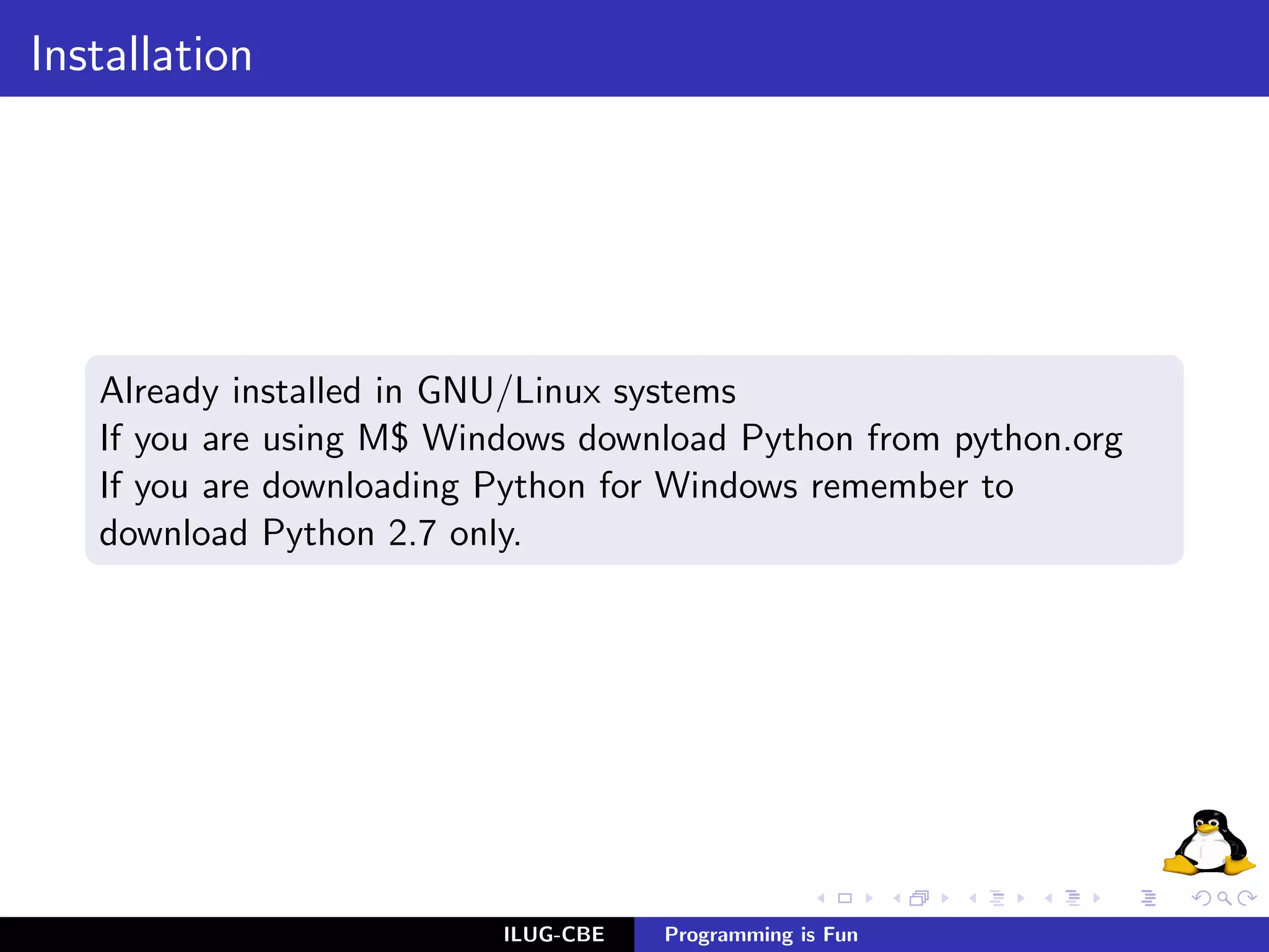 Installation




   Already installed in GNU/Linux systems
   If you are using M$ Windows download Python from python.org
   If you are downloading Python for Windows remember to
   download Python 2.7 only.




                          ILUG-CBE   Programming is Fun
 