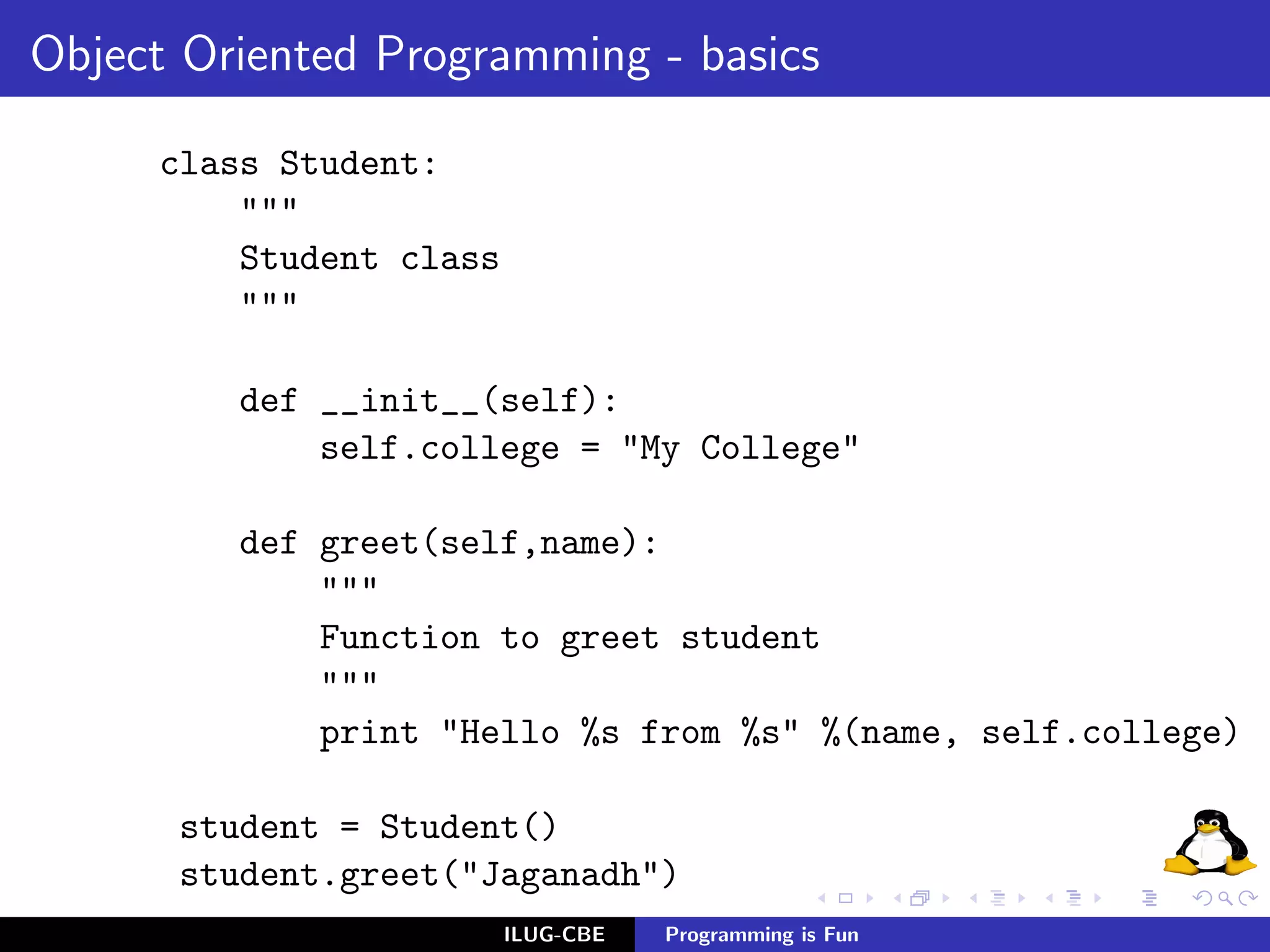 Object Oriented Programming - basics

     class Student:
         """
         Student class
         """

         def __init__(self):
             self.college = "My College"

         def greet(self,name):
             """
             Function to greet student
             """
             print "Hello %s from %s" %(name, self.college)

      student = Student()
      student.greet("Jaganadh")
                         ILUG-CBE   Programming is Fun
 