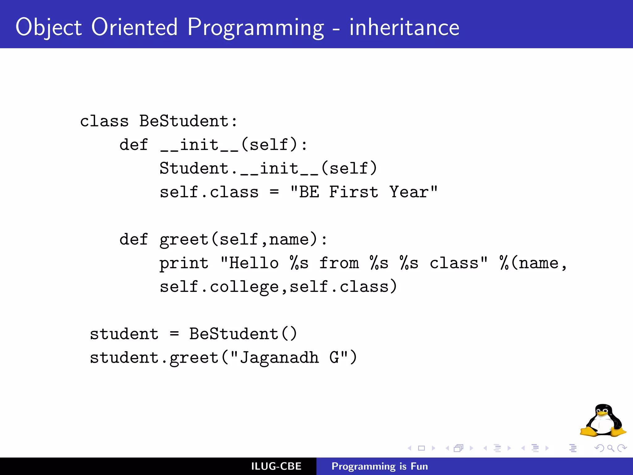 Object Oriented Programming - inheritance


     class BeStudent:
         def __init__(self):
             Student.__init__(self)
             self.class = "BE First Year"

         def greet(self,name):
             print "Hello %s from %s %s class" %(name,
             self.college,self.class)

      student = BeStudent()
      student.greet("Jaganadh G")




                      ILUG-CBE   Programming is Fun
 