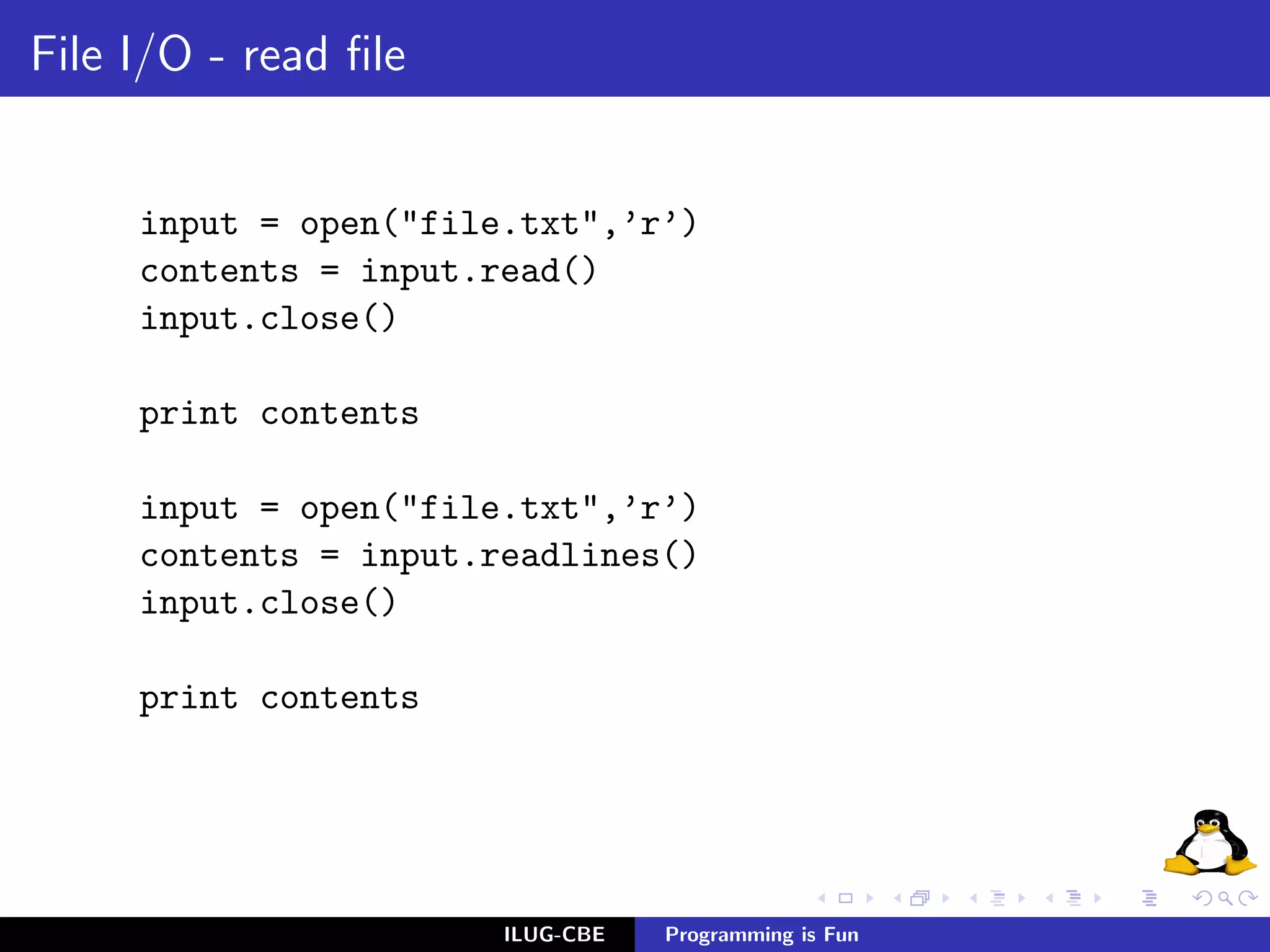 File I/O - read ﬁle


     input = open("file.txt",’r’)
     contents = input.read()
     input.close()

     print contents

     input = open("file.txt",’r’)
     contents = input.readlines()
     input.close()

     print contents




                       ILUG-CBE   Programming is Fun
 