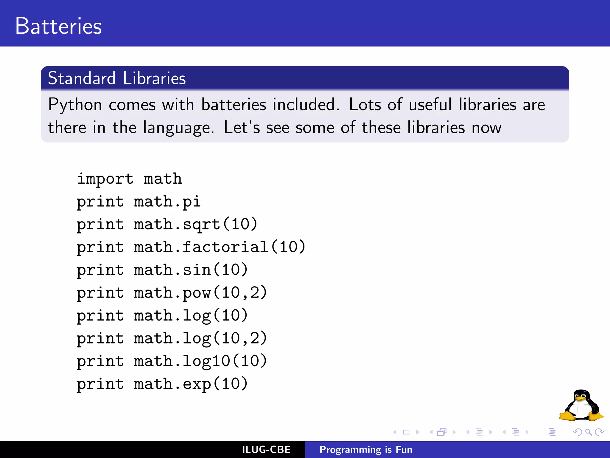 Batteries

   Standard Libraries
   Python comes with batteries included. Lots of useful libraries are
   there in the language. Let’s see some of these libraries now

      import math
      print math.pi
      print math.sqrt(10)
      print math.factorial(10)
      print math.sin(10)
      print math.pow(10,2)
      print math.log(10)
      print math.log(10,2)
      print math.log10(10)
      print math.exp(10)


                            ILUG-CBE   Programming is Fun
 