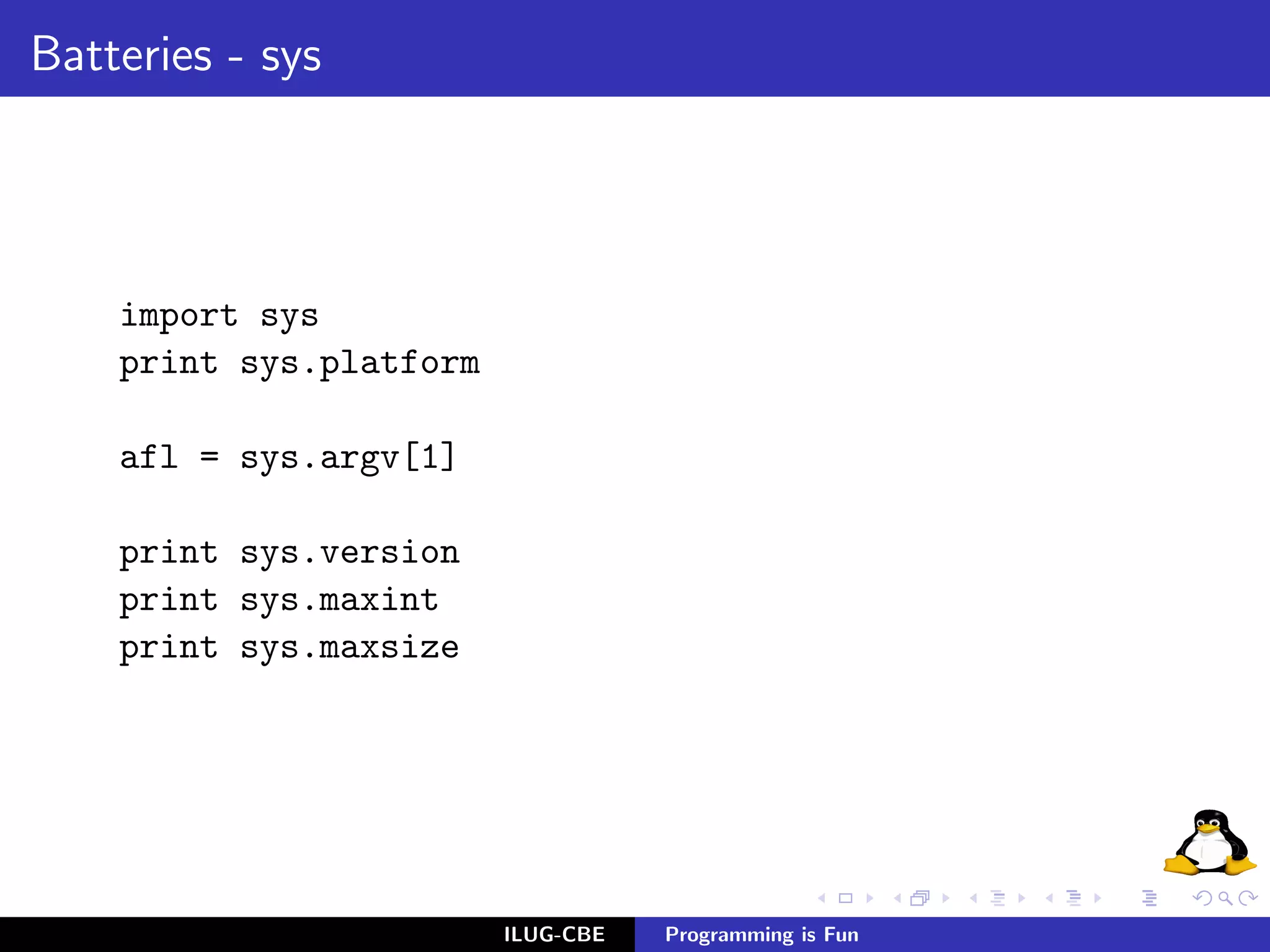 Batteries - sys




    import sys
    print sys.platform

    afl = sys.argv[1]

    print sys.version
    print sys.maxint
    print sys.maxsize




                         ILUG-CBE   Programming is Fun
 