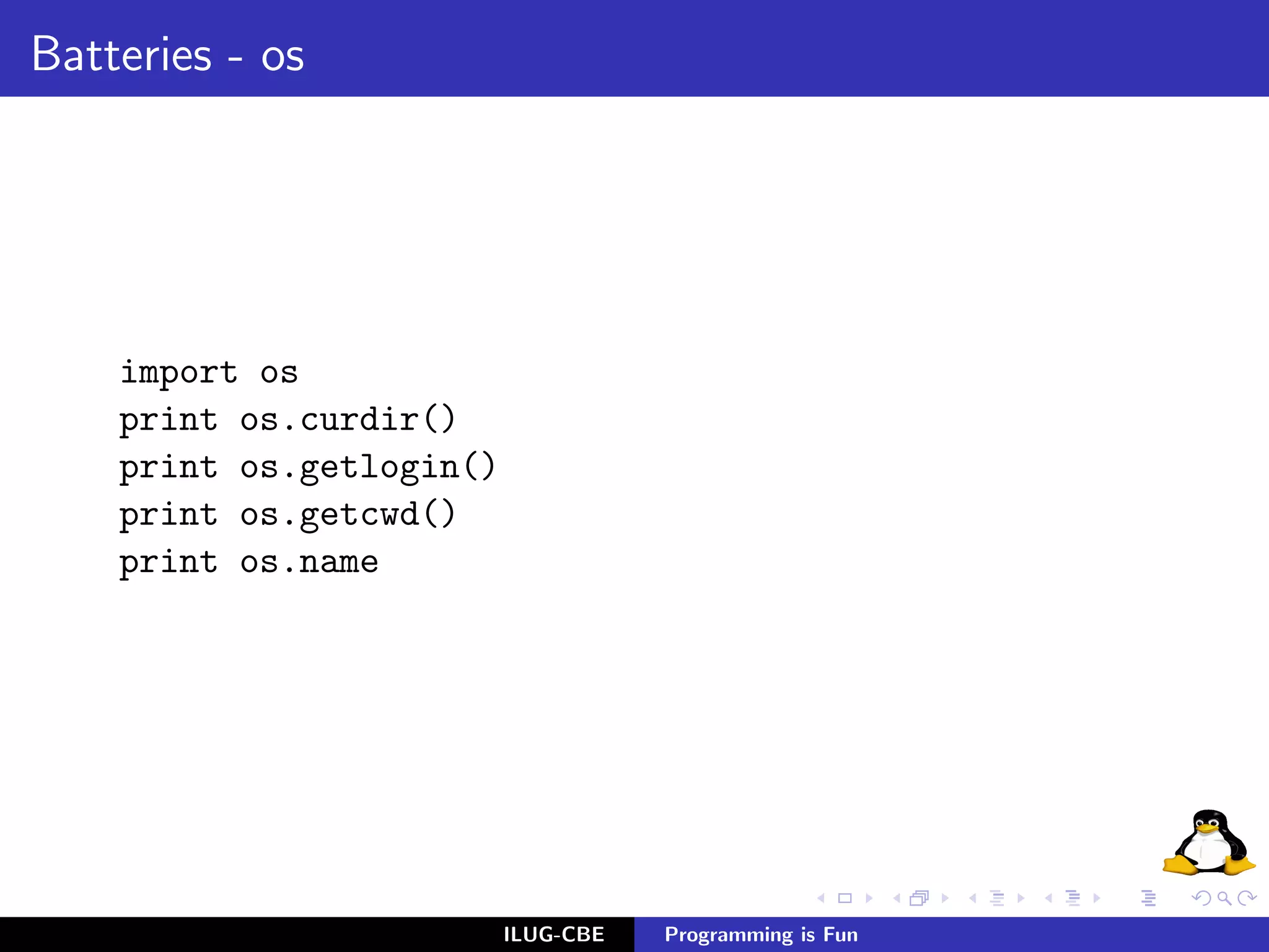 Batteries - os




    import os
    print os.curdir()
    print os.getlogin()
    print os.getcwd()
    print os.name




                          ILUG-CBE   Programming is Fun
 