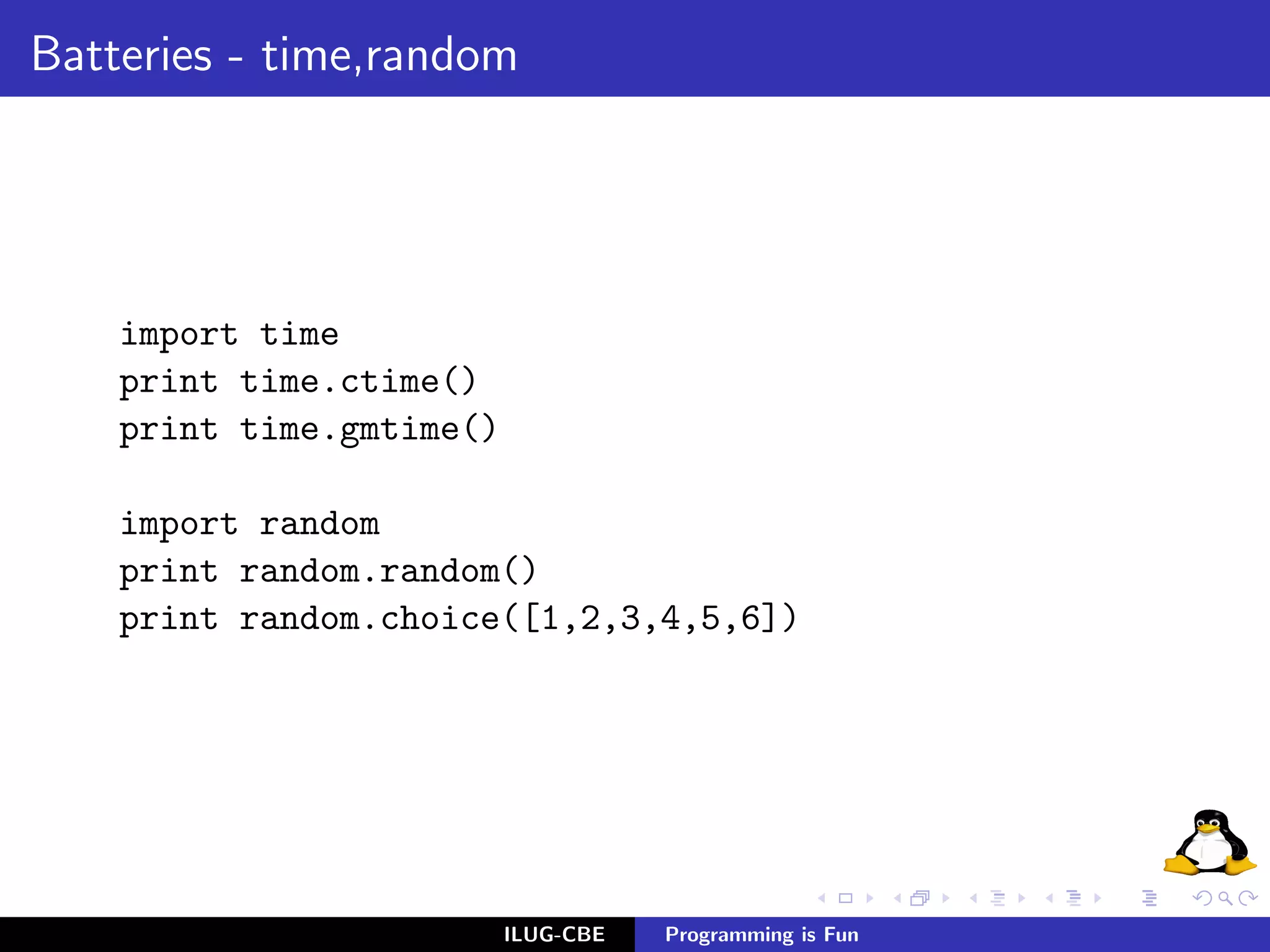 Batteries - time,random




    import time
    print time.ctime()
    print time.gmtime()

    import random
    print random.random()
    print random.choice([1,2,3,4,5,6])




                          ILUG-CBE   Programming is Fun
 