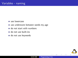 Variables - naming




      use lowercase
      use underscore between words my age
      do not start with numbers
      do not use built-ins
      do not use keywords




                             ILUG-CBE   Programming is Fun
 