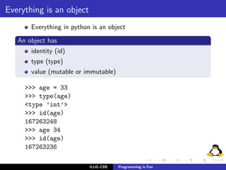 Everything is an object
       Everything in python is an object
   An object has
       identity (id)
       type (type)
       value (mutable or immutable)

     >>> age = 33
     >>> type(age)
     <type ’int’>
     >>> id(age)
     167263248
     >>> age 34
     >>> id(age)
     167263236

                           ILUG-CBE   Programming is Fun
 