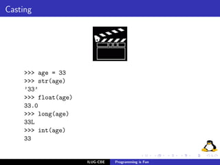 Casting




     >>> age = 33
     >>> str(age)
     ’33’
     >>> float(age)
     33.0
     >>> long(age)
     33L
     >>> int(age)
     33


                      ILUG-CBE   Programming is Fun
 