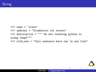 String




     >>> name = ’linux’
     >>> address = "Coimbatore 1st street"
     >>> description = """ We are teaching python to
     young chaps"""
     >>> with_new = "this sentence have one n new line"




                       ILUG-CBE   Programming is Fun
 