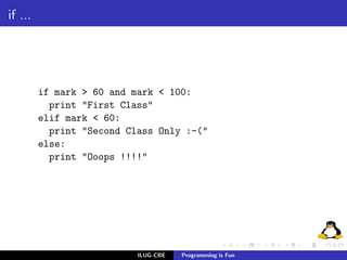 if ...




         if mark > 60 and mark < 100:
           print "First Class"
         elif mark < 60:
           print "Second Class Only :-("
         else:
           print "Ooops !!!!"




                           ILUG-CBE   Programming is Fun
 
