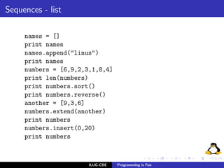 Sequences - list

     names = []
     print names
     names.append("linus")
     print names
     numbers = [6,9,2,3,1,8,4]
     print len(numbers)
     print numbers.sort()
     print numbers.reverse()
     another = [9,3,6]
     numbers.extend(another)
     print numbers
     numbers.insert(0,20)
     print numbers



                       ILUG-CBE   Programming is Fun
 