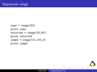Sequences range




    nums = range(20)
    print nums
    selected = range(20,60)
    print selected
    jump2 = range(10,100,2)
    print jump2




                      ILUG-CBE   Programming is Fun
 
