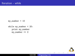 Iteration - while




     my_number = 10

     while my_number < 20:
        print my_number
        my_number += 2




                       ILUG-CBE   Programming is Fun
 