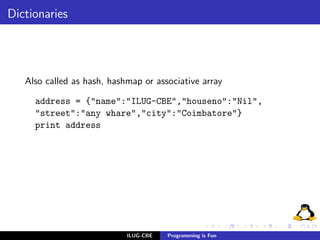 Dictionaries




   Also called as hash, hashmap or associative array

     address = {"name":"ILUG-CBE","houseno":"Nil",
     "street":"any whare","city":"Coimbatore"}
     print address




                            ILUG-CBE   Programming is Fun
 