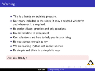 Warning


      This is a hands on training program.
      No theory included in the slides; it may discussed whenever
      and wherever it is required.
      Be patient,listen, practice and ask questions
      Do not hesitate to experiment
      Our volunteers are here to help you in practising
      Be courageous enough to try
      We are leaning Python not rocket science
      Be simple and think in a simplistic way

  Are You Ready !



                           ILUG-CBE   Programming is Fun
 