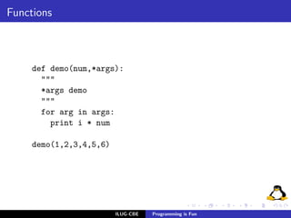 Functions



     def demo(num,*args):
       """
       *args demo
       """
       for arg in args:
         print i * num

     demo(1,2,3,4,5,6)




                         ILUG-CBE   Programming is Fun
 