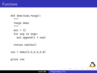 Functions

     def demo(num,*args):
       """
       *args demo
       """
       mul = []
       for arg in args:
         mul.append(i * num)

      return sum(mul)

     res = demo(2,2,3,4,5,6)

     print res



                        ILUG-CBE   Programming is Fun
 