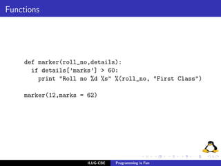 Functions




     def marker(roll_no,details):
       if details[’marks’] > 60:
         print "Roll no %d %s" %(roll_no, "First Class")

     marker(12,marks = 62)




                       ILUG-CBE   Programming is Fun
 