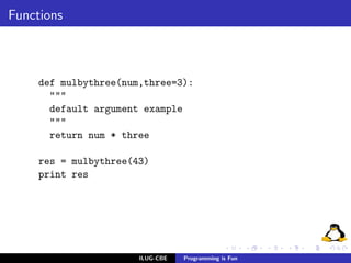 Functions



     def mulbythree(num,three=3):
       """
       default argument example
       """
       return num * three

     res = mulbythree(43)
     print res




                       ILUG-CBE   Programming is Fun
 