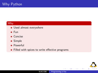 Why Python



  Why
        Used almost everywhere
        Fun
        Concise
        Simple
        Powerful
        Filled with spices to write eﬀective programs




                            ILUG-CBE   Programming is Fun
 