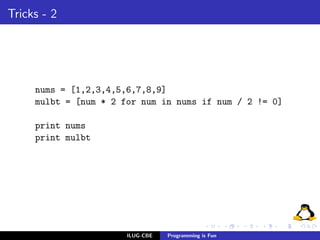 Tricks - 2




     nums = [1,2,3,4,5,6,7,8,9]
     mulbt = [num * 2 for num in nums if num / 2 != 0]

     print nums
     print mulbt




                       ILUG-CBE   Programming is Fun
 