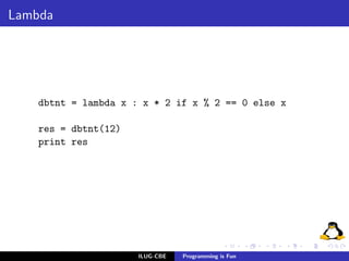 Lambda




    dbtnt = lambda x : x * 2 if x % 2 == 0 else x

    res = dbtnt(12)
    print res




                      ILUG-CBE   Programming is Fun
 
