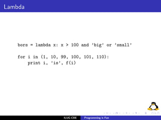 Lambda




    bors = lambda x: x > 100 and ’big’ or ’small’

    for i in (1, 10, 99, 100, 101, 110):
        print i, ’is’, f(i)




                      ILUG-CBE   Programming is Fun
 