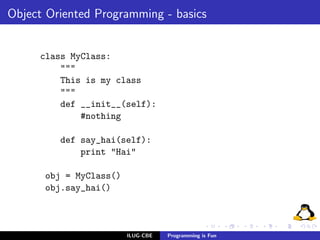 Object Oriented Programming - basics


     class MyClass:
         """
         This is my class
         """
         def __init__(self):
             #nothing

         def say_hai(self):
             print "Hai"

      obj = MyClass()
      obj.say_hai()



                        ILUG-CBE   Programming is Fun
 