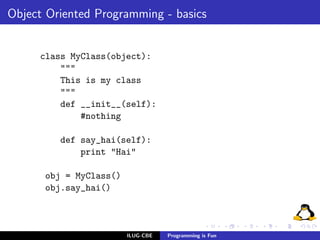 Object Oriented Programming - basics


     class MyClass(object):
         """
         This is my class
         """
         def __init__(self):
             #nothing

         def say_hai(self):
             print "Hai"

      obj = MyClass()
      obj.say_hai()



                        ILUG-CBE   Programming is Fun
 
