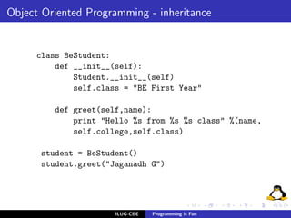 Object Oriented Programming - inheritance


     class BeStudent:
         def __init__(self):
             Student.__init__(self)
             self.class = "BE First Year"

         def greet(self,name):
             print "Hello %s from %s %s class" %(name,
             self.college,self.class)

      student = BeStudent()
      student.greet("Jaganadh G")




                      ILUG-CBE   Programming is Fun
 