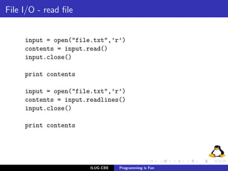File I/O - read ﬁle


     input = open("file.txt",’r’)
     contents = input.read()
     input.close()

     print contents

     input = open("file.txt",’r’)
     contents = input.readlines()
     input.close()

     print contents




                       ILUG-CBE   Programming is Fun
 