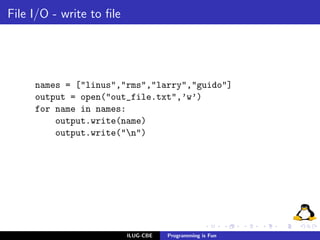File I/O - write to ﬁle




     names = ["linus","rms","larry","guido"]
     output = open("out_file.txt",’w’)
     for name in names:
         output.write(name)
         output.write("n")




                          ILUG-CBE   Programming is Fun
 