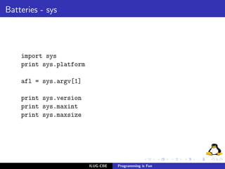 Batteries - sys




    import sys
    print sys.platform

    afl = sys.argv[1]

    print sys.version
    print sys.maxint
    print sys.maxsize




                         ILUG-CBE   Programming is Fun
 
