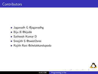 Contributors




      Jaganadh G @jaganadhg
      Biju B @bijubk
      Satheesh Kumar D
      Sreejith S @tweet2sree
      Rajith Ravi @chelakkandupoda




                          ILUG-CBE   Programming is Fun
 