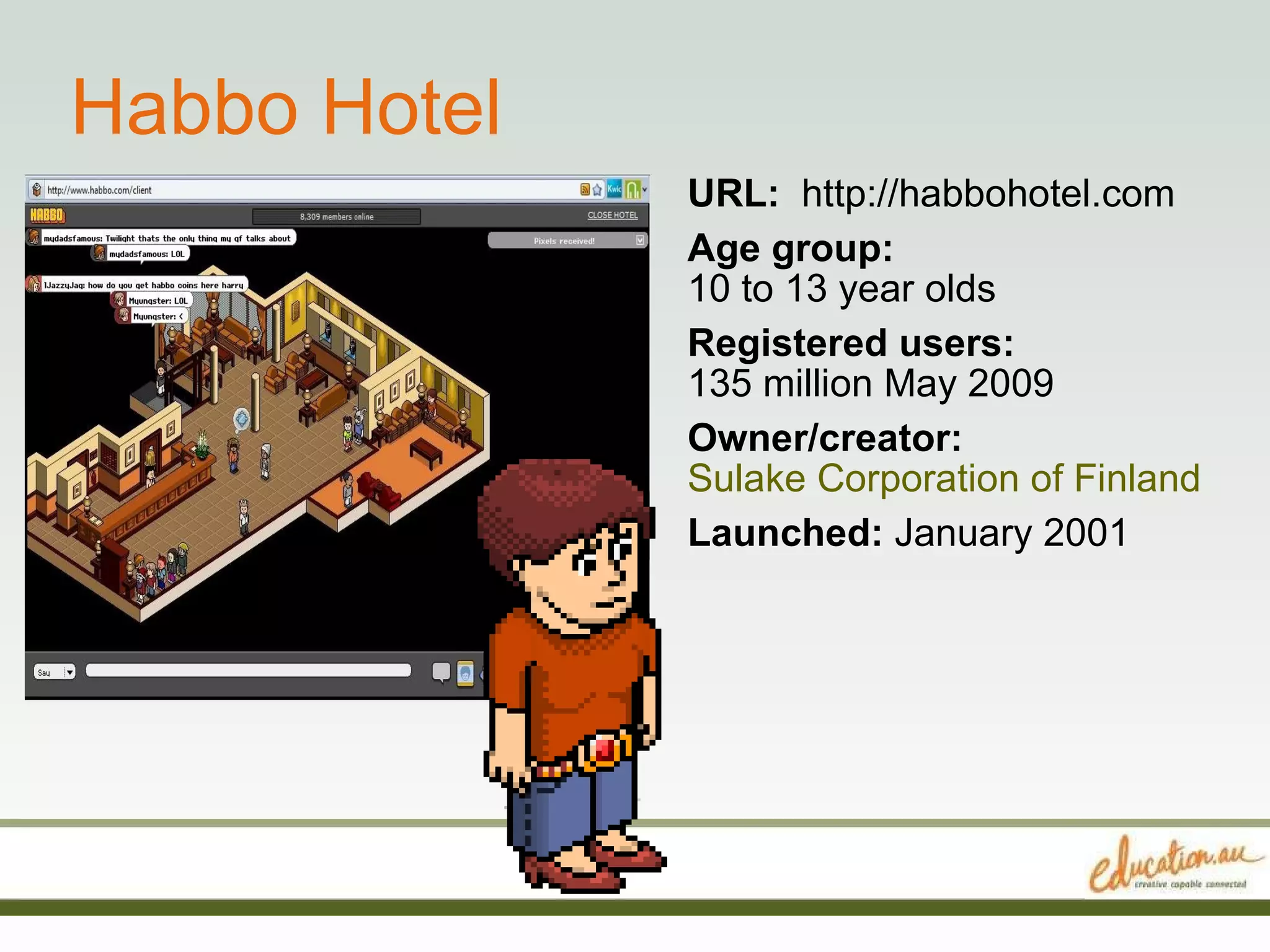 Habbo Hotel URL:  http://habbohotel.com Age group:   10 to 13 year olds Registered users:   135 million May 2009 Owner/creator:   Sulake Corporation of Finland Launched:  January 2001 