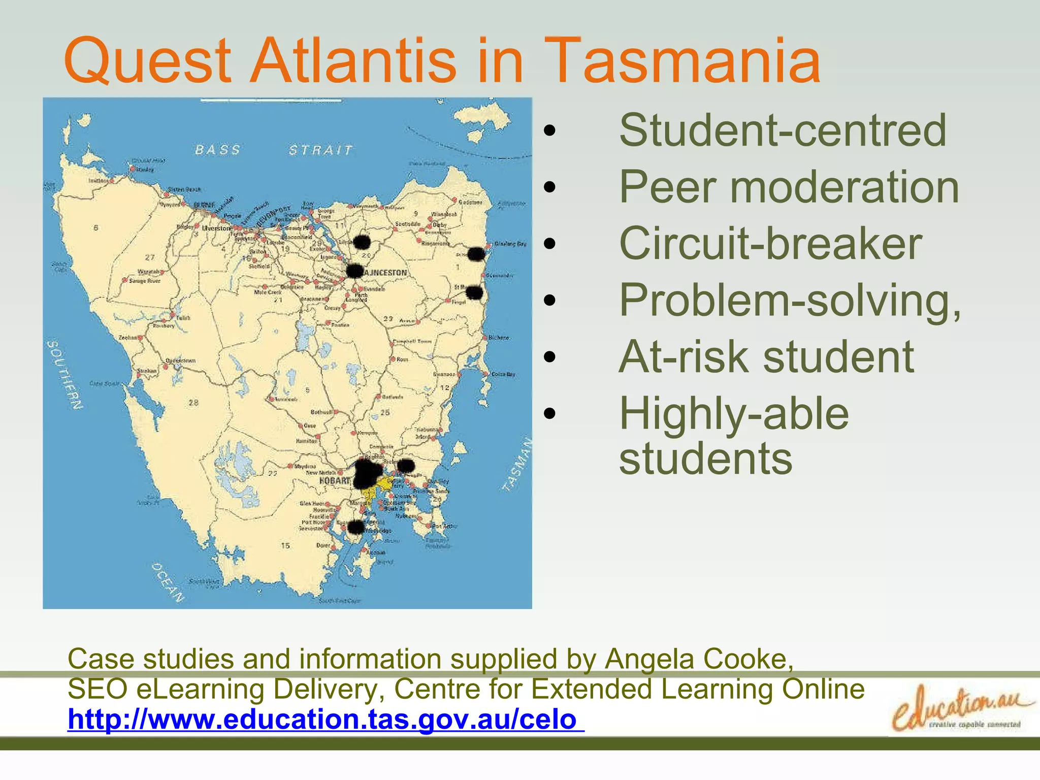 Quest Atlantis in Tasmania Student-centred  Peer moderation  Circuit-breaker  Problem-solving, At-risk student  Highly-able students Case studies and information supplied by Angela Cooke,  SEO eLearning Delivery, Centre for Extended Learning Online http://www.education.tas.gov.au/celo  