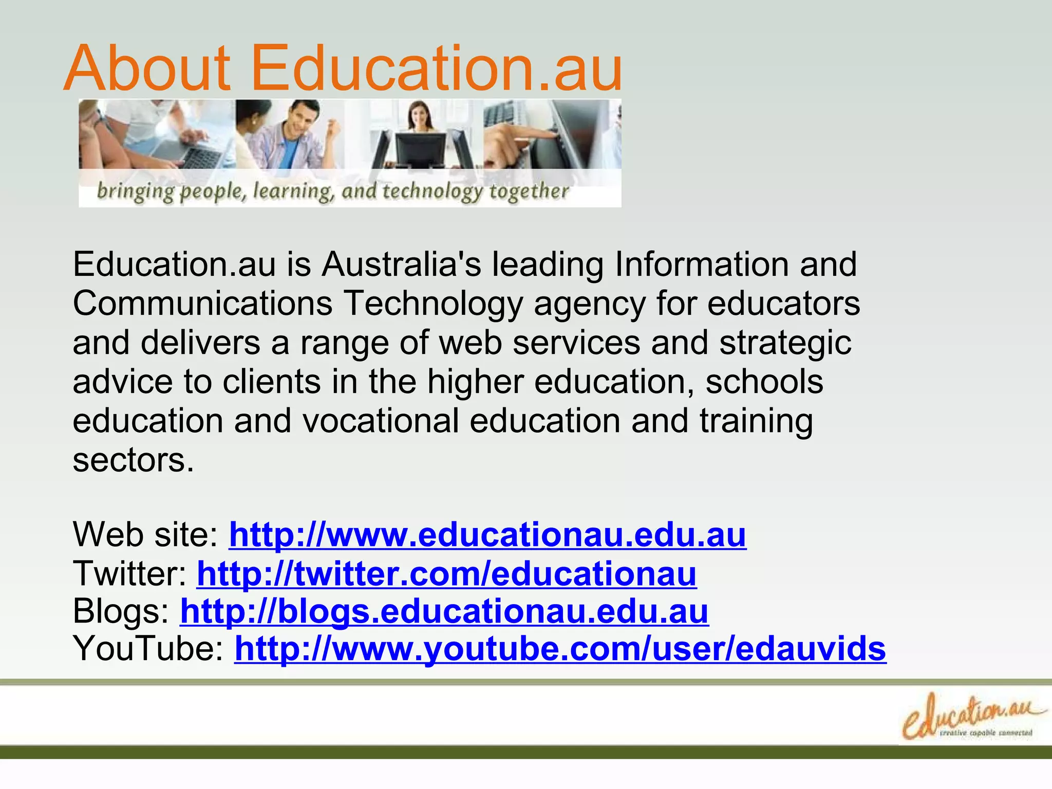 About Education.au Education.au is Australia's leading Information and Communications Technology agency for educators and delivers a range of web services and strategic advice to clients in the higher education, schools education and vocational education and training sectors. Web site:  http://www.educationau.edu.au Twitter:   http://twitter.com/educationau Blogs:  http://blogs.educationau.edu.au YouTube:  http://www.youtube.com/user/edauvids 